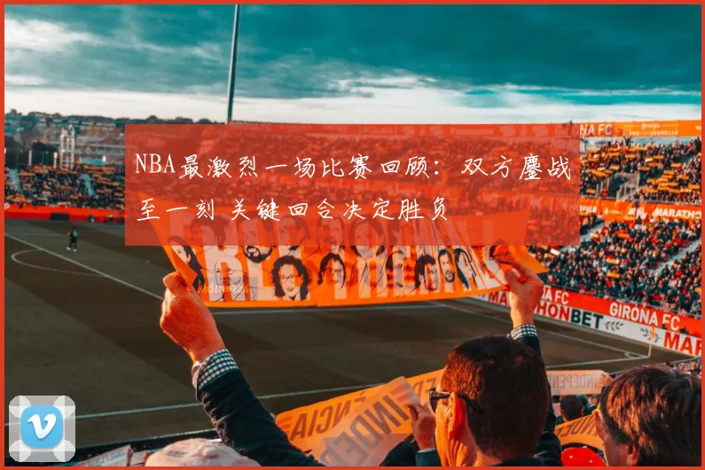 NBA最激烈一场比赛回顾：双方鏖战至一刻 关键回合决定胜负