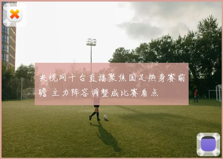 央视网十台直播聚焦国足热身赛前瞻 主力阵容调整成比赛看点