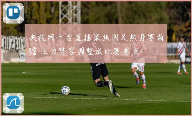 央视网十台直播聚焦国足热身赛前瞻 主力阵容调整成比赛看点